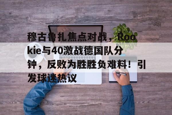 开云-穆古鲁扎焦点对战，Rookie与40激战德国队分钟，反败为胜胜负难料！引发球迷热议-开云